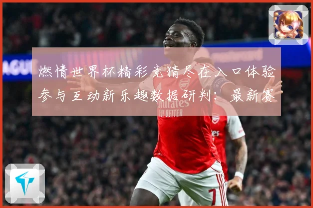 燃情世界杯精彩竞猜尽在入口体验参与互动新乐趣数据研判：最新赛事动态与深度分析