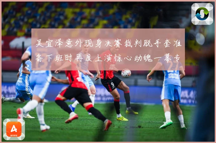 吴宜泽意外现身决赛裁判脱手套准备下班时再度上演惊心动魄一幕专题观察：最新赛事动态与深度分析