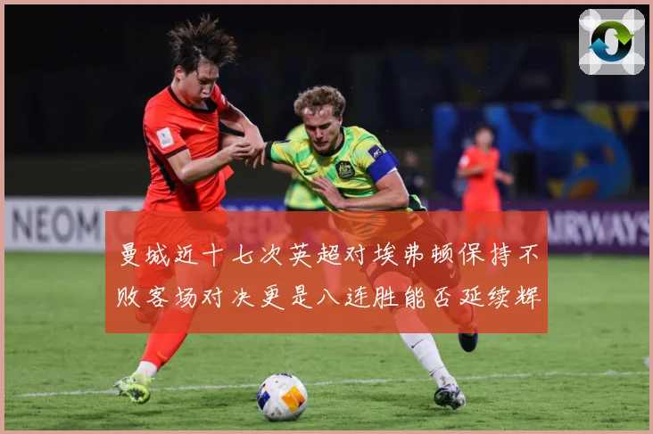 曼城近十七次英超对埃弗顿保持不败客场对决更是八连胜能否延续辉战术观察：最新赛事动态与深度分析