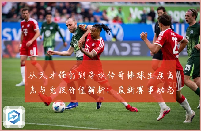 从天才强打到争议传奇棒球生涯高光与竞技价值解析：最新赛事动态与深度分析