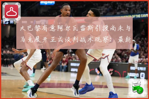 大巴黎有意阿尔瓦雷斯引援尚未与马竞展开正式谈判战术观察：最新赛事动态与深度分析