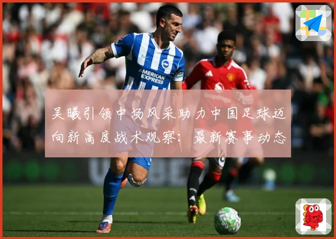 吴曦引领中场风采助力中国足球迈向新高度战术观察：最新赛事动态与深度分析