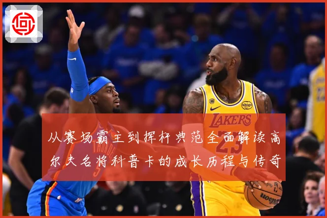 从赛场霸主到挥杆典范全面解读高尔夫名将科普卡的成长历程与传奇成就解析：最新赛事动态与深度分析
