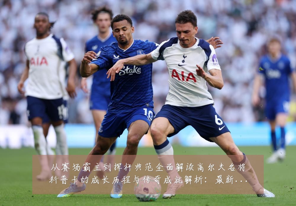 从赛场霸主到挥杆典范全面解读高尔夫名将科普卡的成长历程与传奇成就解析:最新赛事动态与深度分析