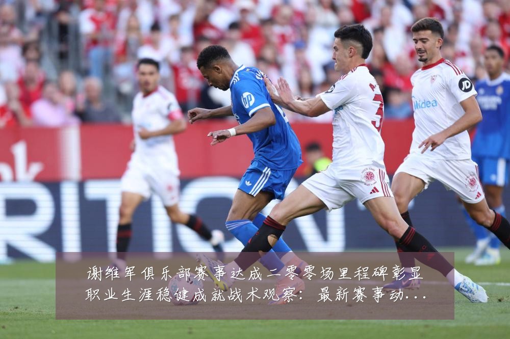 谢维军俱乐部赛事达成二零零场里程碑彰显职业生涯稳健成就战术观察:最新赛事动态与深度分析