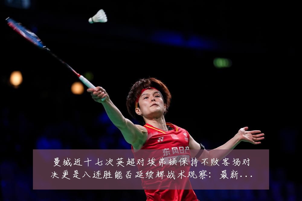 曼城近十七次英超对埃弗顿保持不败客场对决更是八连胜能否延续辉战术观察:最新赛事动态与深度分析
